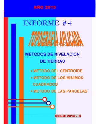 UNPRG – FACULTAD DE INGENIERIA AGRICOLA
“METODOS DE NIVELACION DE TIERRAS”
M. CENTROIDE/ M. MINIMOS CUADRADOS/ M. PARCELAS.
1
AÑO 2015
IIIINFORME # 4NFORME # 4NFORME # 4NFORME # 4
METODOS DE NIVELACION
DE TIERRAS
CICLO: 2014 - II
AÑO 2015
• METODO DEL CENTROIDE
• METODO DE LOS MINIMOS
CUADRADOS
• METODO DE LAS PARCELAS
 