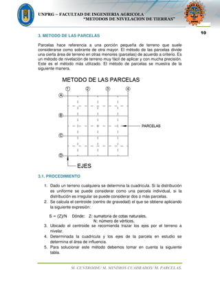 UNPRG – FACULTAD DE INGENIERIA AGRICOLA
“METODOS DE NIVELACION DE TIERRAS”
M. CENTROIDE/ M. MINIMOS CUADRADOS/ M. PARCELAS.
10
3. METODO DE LAS PARCELAS
Parcelas hace referencia a una porción pequeña de terreno que suele
considerarse como sobrante de otra mayor. El método de las parcelas divide
una cierta área de terreno en otras menores (parcelas) de acuerdo a criterio. Es
un método de nivelación de terreno muy fácil de aplicar y con mucha precisión.
Este es el método más utilizado. El método de parcelas se muestra de la
siguiente manera.
3.1. PROCEDIMIENTO
1. Dado un terreno cualquiera se determina la cuadricula. Si la distribución
es uniforme se puede considerar como una parcela individual, si la
distribución es irregular se puede considerar dos o más parcelas.
2. Se calcula el centroide (centro de gravedad) el que se obtiene aplicando
la siguiente expresión:
Ƃ = (Z)/N Dónde: Z: sumatoria de cotas naturales.
N: número de vértices.
3. Ubicado el centroide se recomienda trazar los ejes por el terreno a
nivelar.
4. Determinada la cuadricula y los ejes de la parcela en estudio se
determina el área de influencia.
5. Para solucionar este método debemos tomar en cuenta la siguiente
tabla.
 