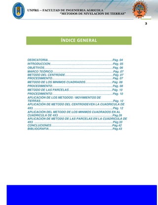 UNPRG – FACULTAD DE INGENIERIA AGRICOLA
“METODOS DE NIVELACION DE TIERRAS”
M. CENTROIDE/ M. MINIMOS CUADRADOS/ M. PARCELAS.
3
ÍNDICE GENERAL
DEDICATORIA……………………………………………………….…Pág. 04
INTRODUCCION…………………………………………………..……Pág. 05
OBJETIVOS…………………………………………………………..…Pág. 06
MARCO TEÓRICO………………………………………………...……Pág. 07
METODO DEL CENTROIDE………………………………..…………Pág. 07
PROCEDIMIENTO…………………………………………………...…Pág. 07
METODO DE LOS MINIMOS CUADRADOS…………….…………Pág. 08
PROCEDIMIENTO…………………………………………………...…Pág. 08
METODO DE LAS PARCELAS………………………………………Pág. 10
PROCEDIMIENTO…………………………………………………...…Pág. 10
APLICACIÓN DE LOS METODOS / MOVIMIENTOS DE
TIERRAS…………………………………………………………………Pág. 12
APLICACIÓN DE METODO DEL CENTROIDEVEN LA CUADRICULA DE
4X3. ………………………………………………………………………Pág. 12
APLICACIÓN DEL METODO DE LOS MINIMOS CUADRADOS EN AL
CUADRICULA DE 4X3. …………………………………….…………Pág.26
APLICACIÓN DE METODO DE LAS PARCELAS EN LA CUADRICULA DE
4X3. ………………………………………………………………………Pág.33
CONCLUCIONES………………………………………………………Pág.42
BIBLIOGRAFIA…………………………………………………………Pág.43
 