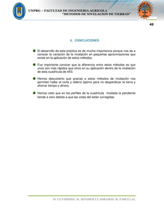 UNPRG – FACULTAD DE INGENIERIA AGRICOLA
“METODOS DE NIVELACION DE TIERRAS”
M. CENTROIDE/ M. MINIMOS CUADRADOS/ M. PARCELAS.
42
6. CONCLUCIONES
El desarrollo de esta práctica es de mucha importancia porque nos da a
conocer la variación de la nivelación en pequeñas aproximaciones que
existe en la aplicación de estos métodos.
Fue importante conocer que la diferencia entre estos métodos es que
unos son más rápidos que otros en su aplicación dentro de la nivelación
de esta cuadricula de 4X3.
Hemos descubierto que gracias a estos métodos de nivelación nos
permiten hallar el corte y relleno óptimo para no desperdiciar la tierra y
ahorrar tiempo y dinero.
Hemos visto que en los perfiles de la cuadricula nivelada la pendiente
tiende a cero debido a que las cotas del están corregidas.
 