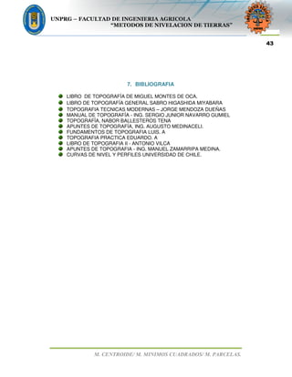 UNPRG – FACULTAD DE INGENIERIA AGRICOLA
“METODOS DE NIVELACION DE TIERRAS”
M. CENTROIDE/ M. MINIMOS CUADRADOS/ M. PARCELAS.
43
7. BIBLIOGRAFIA
LIBRO DE TOPOGRAFÍA DE MIGUEL MONTES DE OCA.
LIBRO DE TOPOGRAFÍA GENERAL SABRO HIGASHIDA MIYABARA
TOPOGRAFIA TECNICAS MODERNAS – JORGE MENDOZA DUEÑAS
MANUAL DE TOPOGRAFÍA - ING. SERGIO JUNIOR NAVARRO GUMIEL
TOPOGRAFÍA, NABOR BALLESTEROS TENA
APUNTES DE TOPOGRAFÍA, ING. AUGUSTO MEDINACELI.
FUNDAMENTOS DE TOPOGRAFIA LUIS. A
TOPOGRAFIA PRACTICA EDUARDO. A
LIBRO DE TOPOGRAFIA II - ANTONIO VILCA
APUNTES DE TOPOGRAFIA - ING. MANUEL ZAMARRIPA MEDINA.
CURVAS DE NIVEL Y PERFILES UNIVERSIDAD DE CHILE.
 