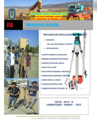 UNPRG – FACULTAD DE INGENIERIA AGRICOLA
“METODOS DE NIVELACION DE TIERRAS”
M. CENTROIDE/ M. MINIMOS CUADRADOS/ M. PARCELAS.
44UNIVERSIDAD NACIONAL PEDRO RUIZ GALLO
FACULTAD DE INGENIERIA AGRICOLA
ESCUELA PROFESIONAL DE INGENIERIA AGRICOLA
“METODOS DE NIVELACION DE TIERRAS”
DOCENTE:
ING. SALAZAR BRAVO, WESLEY
INTEGRANTES:
- ACOSTA CORDOVA, FELICIANO
-BARBOZA BARBOZA JEAN DIEGO
-CAMPOS COLUNCHE, JOSE A.
-CRUZ VILCA, JUAN
-ELIAS PORTOCARRERO, CRISTIAN
-PURIHUAMAN ORDOÑES, EDINSON
- PEREZ RODAS, CARLOS
-VAIADOLID INOÑAN, MAX
-VASQUEZ MONZALVE, JHONY M.
FIA TOPOGRAFIA APLICADA
CICLO: 2014 – II
LAMBAYEQUE – MARZO – 2015
 