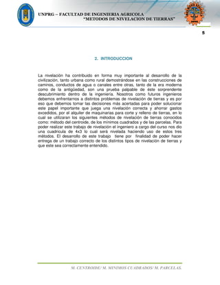 UNPRG – FACULTAD DE INGENIERIA AGRICOLA
“METODOS DE NIVELACION DE TIERRAS”
M. CENTROIDE/ M. MINIMOS CUADRADOS/ M. PARCELAS.
5
2. INTRODUCCION
La nivelación ha contribuido en forma muy importante al desarrollo de la
civilización, tanto urbana como rural demostrándose en las construcciones de
caminos, conductos de agua o canales entre otras, tanto de la era moderna
como de la antigüedad, son una prueba palpable de éste sorprendente
descubrimiento dentro de la ingeniería. Nosotros como futuros ingenieros
debemos enfrentarnos a distintos problemas de nivelación de tierras y es por
eso que debemos tomar las decisiones más acertadas para poder solucionar
este papel importante que juega una nivelación correcta y ahorrar gastos
excedidos, por el alquiler de maquinarias para corte y relleno de tierras, en lo
cual se utilizaran los siguientes métodos de nivelación de tierras conocidos
como: método del centroide, de los mínimos cuadrados y de las parcelas. Para
poder realizar este trabajo de nivelación el ingeniero a cargo del curso nos dio
una cuadricula de 4x3 lo cual será nivelada haciendo uso de estos tres
métodos. El desarrollo de este trabajo tiene por finalidad de poder hacer
entrega de un trabajo correcto de los distintos tipos de nivelación de tierras y
que este sea correctamente entendido.
 
