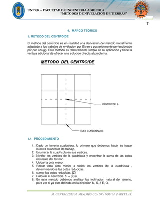 UNPRG – FACULTAD DE INGENIERIA AGRICOLA
“METODOS DE NIVELACION DE TIERRAS”
M. CENTROIDE/ M. MINIMOS CUADRADOS/ M. PARCELAS.
7
4. MARCO TEÓRICO
1. METODO DEL CENTROIDE
El metodo del centroide es en realidad una derivacion del metodo inicialmente
adaptado a los trabajos de nivelacion por Givan y posteriormente perfeccionado
por por Chugg. Este metodo es relativamente simple en su aplicación y tiene la
ventaja adicional de ofrecer una solucion directa al problema.
1.1. PROCEDIMIENTO
1. Dado un terreno cualquiera, lo primero que debemos hacer es trazar
nuestra cuadricula de trabajo.
2. Enumerar la cuadricula en sus vertices.
3. Nivelar los vertices de la cuadricula y encontrar la suma de las cotas
naturales del terreno.
4. Ubicar la cota menor.
5. Restar esta cota menor a todos los vertices de la cuadricula ,
determinandose las cotas reducidas.
6. sumar las cotas reducidas. [Z]
7. Calcular el centroide. b` = [Z]/n
8. En este metodo debemos analizar las inclinacion natural del terreno,
para ver si ya esta definida en la direccion N, S, ò E, O.
 