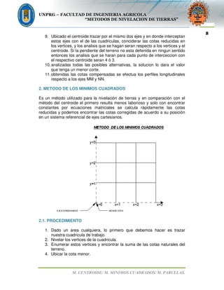 UNPRG – FACULTAD DE INGENIERIA AGRICOLA
“METODOS DE NIVELACION DE TIERRAS”
M. CENTROIDE/ M. MINIMOS CUADRADOS/ M. PARCELAS.
8
9. Ubicado el centroide trazar por el mismo dos ejes y en donde interceptan
estos ejes con el de las cuadriculas, conciderar las cotas reducidas en
los vertices, y los analisis que se hagan seran respecto a los vertices y el
centroide. Si la pendiente del terreno no esta defenida en ningun sentido
entonces los analisis que se haran para cada punto de interceccion con
el respectivo centroide seran 4 ò 3.
10.analizadas todas las posibles alternativas, la solucion lo dara el valor
que tenga un menor corte.
11.obtenidas las cotas compensadas se efectua los perfiles longitudinales
respecto a los ejes MM y NN.
2. METODO DE LOS MINIMOS CUADRADOS
Es un método utilizado para la nivelación de tierras y en comparación con el
método del centroide el primero resulta menos laborioso y solo con encontrar
constantes por ecuaciones matriciales se calcula rápidamente las cotas
reducidas y podemos encontrar las cotas corregidas de acuerdo a su posición
en un sistema referencial de ejes cartesianos.
2.1. PROCEDIMIENTO
1. Dado un area cualquiera, lo primero que debemos hacer es trazar
nuestra cuadricula de trabajo.
2. Nivelar los vertices de la cuadricula.
3. Enumerar estos vertices y encontrar la suma de las cotas naturales del
terreno.
4. Ubicar la cota menor.
 