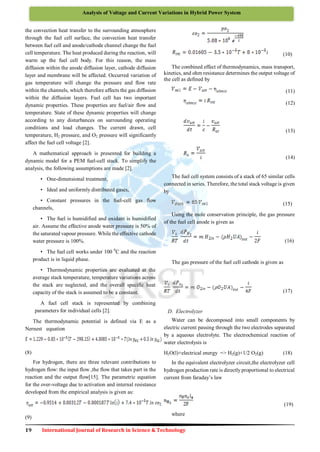 19 International Journal of Research in Science & Technology
Analysis of Voltage and Current Variations in Hybrid Power System
the convection heat transfer to the surrounding atmosphere
through the fuel cell surface, the convection heat transfer
between fuel cell and anode/cathode channel change the fuel
cell temperature. The heat produced during the reaction, will
warm up the fuel cell body. For this reason, the mass
diffusion within the anode diffusion layer, cathode diffusion
layer and membrane will be affected. Occurred variation of
gas temperature will change the pressure and flow rate
within the channels, which therefore affects the gas diffusion
within the diffusion layers. Fuel cell has two important
dynamic properties. These properties are fuel/air flow and
temperature. State of these dynamic properties will change
according to any disturbances on surrounding operating
conditions and load changes. The current drawn, cell
temperature, H2 pressure, and O2 pressure will significantly
affect the fuel cell voltage [2].
A mathematical approach is presented for building a
dynamic model for a PEM fuel-cell stack. To simplify the
analysis, the following assumptions are made [2].
• One-dimensional treatment,
• Ideal and uniformly distributed gases,
• Constant pressures in the fuel-cell gas flow
channels,
• The fuel is humidified and oxidant is humidified
air. Assume the effective anode water pressure is 50% of
the saturated vapour pressure. While the effective cathode
water pressure is 100%.
• The fuel cell works under 100 0
C and the reaction
product is in liquid phase.
• Thermodynamic properties are evaluated at the
average stack temperature, temperature variations across
the stack are neglected, and the overall specific heat
capacity of the stack is assumed to be a constant.
A fuel cell stack is represented by combining
parameters for individual cells [2].
The thermodynamic potential is defined via E as a
Nernest equation
(8)
For hydrogen, there are three relevant contributions to
hydrogen flow: the input flow ,the flow that takes part in the
reaction and the output flow[15]. The parametric equation
for the over-voltage due to activation and internal resistance
developed from the empirical analysis is given as:
(9)
(10)
The combined effect of thermodynamics, mass transport,
kinetics, and ohm resistance determines the output voltage of
the cell as defined by
(11)
(12)
(13)
(14)
The fuel cell system consists of a stack of 65 similar cells
connected in series. Therefore, the total stack voltage is given
by
(15)
Using the mole conservation principle, the gas pressure
of the fuel cell anode is given as
(16)
The gas pressure of the fuel cell cathode is given as
(17)
D. Electrolyzer
Water can be decomposed into small components by
electric current passing through the two electrodes separated
by a aqueous electrolyte. The electrochemical reaction of
water electrolysis is
H2O(l)+electrical energy => H2(g)+1/2 O2(g) (18)
In the equivalent electrolyzer circuit,the electrolyzer cell
hydrogen production rate is directly proportional to electrical
current from faraday’s law
(19)
where
 
