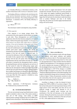 16 International Journal of Research in Science & Technology
Volume: 2 | Issue: 3 | March 2015 | ISSN: 2349-0845IJRST
ŋF is Faraday efficiency,ie is electrolyzer current,nc iis the
number of electrolyzer cells in series,ie is electrolzer current.
The faradays efficiencyis defined as the ratio between the
actual and the theoretical maximum amount of hydrogen
produced in the electrolyze. The working temperature of the
electrolyzer is assumed as 40°C, the faraday efficiency is
expressed as
(20)
The electrolyzer model is developed by using simulink.
E. Ultra capacitor
Ultra capacitor is an energy storage device. The
construction of the ultra capacitor and the battery are similar
to each other. These ultracapacitors are used in power
applications where the short duration peak power is required
means, it delivers the quick surge of power. An ultracapacitor
stores energy in an electric field, rather than in a chemical
reaction, it can survive hundreds of thousands more charge
and discharge cycles than a battery can. The performance of
the fuel cell in hybrid power system at steady state operation
exhibits good power supply capability But during the
instantaneous and short term peak power demand periods the
response of the fuel cell system is relatively poor. To
overcome this deficiency of fuel cell system here we present
the model of ultra capacitor bank which performs the load
sharing with the fuel cell system when they are working
simultaneously with the wind turbine and solar cell. The fuel
cell system is assisted by the ultracapacitor bank to achieve
the good performance and also reducing the cost and size of
the fuel system.To make the hybrid power system work
effectively the ultracapacitor module is connected in parallel
with the fuel cell system because of this the voltage variation
due to sudden load changes are reduced.The transfer function
given below describes the ultracapacitor which is modeled as
a low pass filter.The Ultra capacitor is modeled as using
transfer function as below
(21)
Where capacitance C=108.75µF,series resistance
Rc=16mΩ and stray resistance Rs=0.01Ω.
III. SYSTEMS DESCRIPTION
The non-conventional energy based hybrid power system
model in simulink is shown in fig 2.The system contains a
solar cell of 75W wattage, wind turbine of 400W
capacity,proton exchange membrane fuel cell of 500W,Ultra
capacitor and an electrolyzer. Wind turbine and solar cell are
the main sources to supply load demand. Fuel cell model
includes fuel controller.The fuel cell is a accessory generator
in this system and supplies insufficient power.Inorder to
keepthe supply and demand is balanced. When the supply is
bigger than the load need, the electrolyzer model electrolyzes
water to produce Hydrogen and store it for further
usage.Thus, the system can circulate supplyload demand and
energy will not be wasted.
Figure 2. Hybrid power system model in Simulink.
IV. SIMULATION RESULTS
The analysis of the simulation results with step changes
in load demand, wind speed, radiation, and ambient
temperature are shown in fig 3-6. The initial speed of wind is
6 m/s. At t=5s the wind speed increases from 6 to 12m/s and
at t=20s speed decreases to 10m/s initially when the radiation
is 400W/m2
and temperature 25° the temperature increases to
28° and the radiation also increases to 600W/m2
at 15s. At
10s, the demand of load varies from 350W to 200W and at 15
sec the load changes to 250 W.The changes in available
power and load consumption occurs due to this step inputs
.The power tracking performance of the hybrid topology with
respect to load demand change and environmental variations
is shown in figure 3. Hence, the parameter variations in solar
cell, wind turbine, fuel cell, ultra capacitor, power converter
output and system performance are analyzed.
According to changes in load, the demand of power
changes from 350W to 200W at 15s as shown in figure 3. The
fuel cell provides power for load requirement because of the
output powers of the wind turbine and solar cell are not
sufficient enough to supply load demand at t=0 to
15s.However, the captured power increases and the
contribution of the fuel cell decreases as the wind speed
increases. During this period any excess power is diverted to
the electrolyzer. Similarly, contribution of the fuel cell starts
at t=20 s, with sudden decrease in wind speed.
 