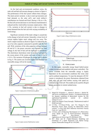 21 International Journal of Research in Science & Technology
Analysis of Voltage and Current Variations in Hybrid Power System
As the load and environmental condition varies, the
solar cell and fuel cell currents changes as shown in figure 4.
The performance of the fuel system reflects these changes.
The stack current variation is due to start-up transients and
load demand, as the solar cell’s and wind turbine’s
contributions are limited and fixed. During t=10s to t=19s,
the fuel cell current decreases to zero because load demand is
reduced and the wind turbine increases output power. After
t=19s, variation in fuel cell current is due to changes in
power demand from the fuel cell with varying availability of
wind energy.
Significant variations of the stack voltage is caused due
to the change in fuel cell current. Generally, a lower level of
current implies higher stack voltage and vice versa. The
stack’s output variation as shown in figure 5 is reduced by the
use of an ultra capacitor connected in parallel with the fuel
cell, With variations of the ultra-capacitor voltage between
49 and 62 V, the power converter unit regulates the load
voltage.As the fuel of fuel cell the hydrogen is considered.
The electrolyzer electrolyzes water to produce hydrogen by
the excess power of the system and store it from t=10s to
t=19.1s. The variation of hydrogen in storage tank is shown
in Fig. 6. The system can circulate supply load demand and
renewable energy will not be wasted.
Figure-3 output power of hybrid power system
Figure-4 output current of hybrid power system
Figure-5 output voltage of hybrid power system
Figure-6 Pressure of Hydrogen in tank
V. CONCLUSION
In this paper, renewable energy based hybrid power
system is proposed and modeled with power controllers. The
power available from the renewable energy is highly
dependent on the environment conditions like wind, solar
and its ambient temperature. To meet the demand a FC/UC
system is introduced, the power fluctuations obtained from
both solar cell and wind turbine varying with speed are
reduced using a Fuel cell. This model can be used for off-grid
power generation in remote isolated areas.
REFERENCES
[1] Magdi M. El-Saadawi a , Ahmed E. Hassan a , Khaled M.
Abo-Al-Ez a & Mahmoud S. Kandil a “A proposed framework
for dynamic modelling of photovoltaic systems for DG
applications”international journal of ambient
energy,32:1,2-17.
[2] Zehra Ural, Muhsin Tunay Gencoglu ,“Mathematical model of
PEM Fuel cells”.
[3] C.T.Pan, J.Y.Chen,C.P.Chu, and Y.S Huang,”A Fast
Maximum Power Point Tracing for Photovoltaic Power
systems,” in Proc.1999 IEEE Industrial Electronics Society
Conf.,vol. 1,pp.390-393.
[4] J.A.Gow and C.D.Manning,”Development of a Photovoltaic
Array Model for Use in Power-electronics Simulation
Studies,” IEE Proc,-Electric Power
Application,vol.146,no.2,pp.193-200,March 1999.
[5] M.J .Khan and M .T.Iqbal,”Dymamic Modelling and
Simulation of a Small Wind-Fuel Cell Hybrid Energy
System,”Renewable Energy,PP.421-439,2005.
 