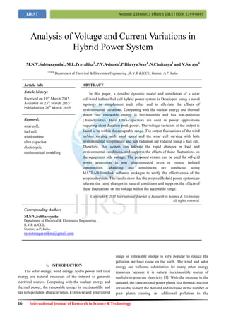16 International Journal of Research in Science & Technology
Volume: 2 | Issue: 3 | March 2015 | ISSN: 2349-0845IJRST
I. INTRODUCTION
The solar energy, wind energy, hydro power and tidal
energy are natural resources of the interest to generate
electrical sources. Comparing with the nuclear energy and
thermal power, the renewable energy is inexhaustible and
has non-pollution characteristics. Extensive and generalized
usage of renewable energy is very popular to reduce the
pollution we have cause on the earth. The wind and solar
energy are welcome substitution for many other energy
resources because it is natural inexhaustible source of
sunlight to generate electricity [3]. With the increase in the
demand, the conventional power plants like thermal, nuclear
are unable to meet the demand and increase in the number of
poor plants causing on additional pollution to the
Analysis of Voltage and Current Variations in
Hybrid Power System
M.N.V.Subbarayudu1
, M.L.Pravallika2
,P.V.Avinash3
,P.Bhavya Sree4
,N.Chaitanya5
and V.Sarayu6
123456
Department of Electrical & Electronics Engineering , R.V.R &JCCE, Guntur, A.P, India.
Article Info ABSTRACT
Article history:
Received on 19th
March 2015
Accepted on 23th
March 2015
Published on 26th
March 2015
In this paper, a detailed dynamic model and simulation of a solar
cell/wind turbine/fuel cell hybrid power system is Developed using a novel
topology to complement each other and to alleviate the effects of
environmental variations. Comparing with the nuclear energy and thermal
power, the renewable energy is inexhaustible and has non-pollution
Characteristics. Here Ultra-capacitors are used in power applications
requiring short duration peak power. The voltage variation at the output is
found to be within the acceptable range. The output fluctuations of the wind
turbine varying with wind speed and the solar cell varying with both
environmental temperature and sun radiation are reduced using a fuel cell.
Therefore, this system can tolerate the rapid changes in load and
environmental conditions, and suppress the effects of these fluctuations on
the equipment side voltage. The proposed system can be used for off-grid
power generation in non interconnected areas or remote isolated
communities. Modeling and simulations are conducted using
MATLAB/Simulink software packages to verify the effectiveness of the
proposed system. The results show that the proposed hybrid power system can
tolerate the rapid changes in natural conditions and suppress the effects of
these fluctuations on the voltage within the acceptable range.
Keyword:
solar cell,
fuel cell,
wind turbine,
ultra capacitor
electrolysis,
mathematical modeling
Copyright © 2015 International Journal of Research in Science & Technology
All rights reserved.
Corresponding Author:
M.N.V.Subbarayudu
Department of Electrical & Electronics Engineering ,
R.V.R &JCCE,
Guntur, A.P, India.
rayudunagavenkata@gmail.com
 