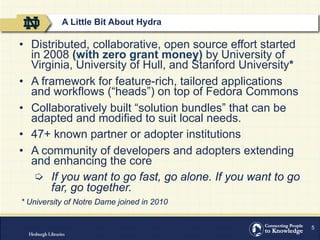 5
•  Distributed, collaborative, open source effort started
in 2008 (with zero grant money) by University of
Virginia, University of Hull, and Stanford University*
•  A framework for feature-rich, tailored applications
and workflows (“heads”) on top of Fedora Commons
•  Collaboratively built “solution bundles” that can be
adapted and modified to suit local needs.
•  47+ known partner or adopter institutions
•  A community of developers and adopters extending
and enhancing the core
  If you want to go fast, go alone. If you want to go
far, go together.
* University of Notre Dame joined in 2010
A Little Bit About Hydra
 