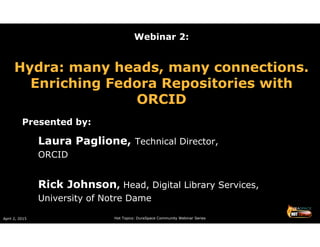 April 2, 2015 Hot Topics: DuraSpace Community Webinar Series
Webinar 2:
Hydra: many heads, many connections.
Enriching Fedora Repositories with
ORCID
Presented by:
Laura Paglione, Technical Director,
ORCID
Rick Johnson, Head, Digital Library Services,
University of Notre Dame
 