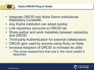 9
•  Integrate ORCID into Notre Dame Institutional
Repository CurateND
•  Any Hydra institution can adopt quickly
•  Link repository accounts to ORCID ids
•  Share author and work metadata between repository
and ORCID
•  Third-party Authentication for external collaborators
•  ORCID gem used by anyone using Ruby on Rails
•  Increase Adoption of ORCID to increase its utility
–  The more researchers that use it, the more useful it
becomes
Hydra ORCID Plug-in Goals
 