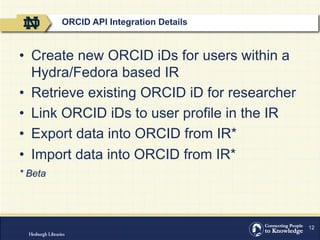 12
•  Create new ORCID iDs for users within a
Hydra/Fedora based IR
•  Retrieve existing ORCID iD for researcher
•  Link ORCID iDs to user profile in the IR
•  Export data into ORCID from IR*
•  Import data into ORCID from IR*
* Beta
ORCID API Integration Details
 