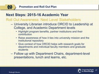27
Next Steps: 2015-16 Academic Year
Roll Out Awareness: Next Level Stakeholders
–  University Librarian introduce ORCID to Leadership at
College, and Academic Department levels
•  Highlight program benefits, partner institutions and their
contribution
•  Raise awareness of how it ties into university mission and the
institutional repository
•  Give context of how ORCID helps with research goals for
departments and individual faculty members and graduate
students
–  Follow up with Department Chairs, department-level
presentations, lunch and learns, etc.
Promotion and Roll Out Plan
 