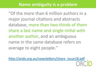 Name	
  ambiguity	
  is	
  a	
  problem	
  
“Of	
  the	
  more	
  than	
  6	
  million	
  authors	
  in	
  a	
  
major	
  journal	
  citaMons	
  and	
  abstracts	
  
database,	
  more	
  than	
  two-­‐thirds	
  of	
  them	
  
share	
  a	
  last	
  name	
  and	
  single	
  iniMal	
  with	
  
another	
  author,	
  and	
  an	
  ambiguous	
  
name	
  in	
  the	
  same	
  database	
  refers	
  on	
  
average	
  to	
  eight	
  people.”	
  
	
  
h>p://ands.org.au/newsle>ers/share_issue18.pdf	
  	
  
	
  
 