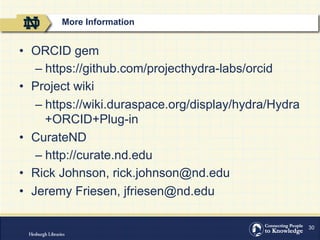 30
•  ORCID gem
– https://github.com/projecthydra-labs/orcid
•  Project wiki
– https://wiki.duraspace.org/display/hydra/Hydra
+ORCID+Plug-in
•  CurateND
– http://curate.nd.edu
•  Rick Johnson, rick.johnson@nd.edu
•  Jeremy Friesen, jfriesen@nd.edu
More Information
 