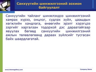 Санхүүгийн шинжилгээний зохион
байгуулалт
Санхүүгийн тайланг шинжлэхдээ шинжилгээний
хамрах хүрээ, онцлог, судлах зүйл, цаашдын
хөгжлийн хандлага, өнөөгийн эрэлт хэрэгцээ
зэргийг харгалзан тодорхой дэс дараатайгаар
явуулах бөгөөд санхүүгийн шинжилгээний
ажлын төлөвлөгөөнд дараах зүйлсийг тусгасан
байх шаардлагатай.
www.themegallery.com Company Name
 