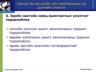 Санхүү ба аж ахуйн үйл ажиллагааны үр
дүнгийн үнэлгээ
3. Эдийн засгийн нөөц ашиглалтын үнэлгээг
тодорхойлох
 зээлийн капитал ашигт ажиллагааны түвшинг
тодорхойлох
 өөрийн капиталын ашигт ажиллагааны түвшинг
тодорхойлох
 эдийн засгийн өсөлтийн тогтворжилтийг
тодорхойлох
www.themegallery.com Company Name
 