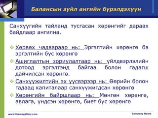 Балансын зүйл ангийн бүрэлдэхүүн
Санхүүгийн тайланд тусгасан хөрөнгийг дараах
байдлаар ангилна.
 Хөрвөх чадвараар нь: Эргэлтийн хөрөнгө ба
эргэлтийн бус хөрөнгө
 Ашиглалтын зориулалтаар нь: үйлдвэрлэлийн
дотоод эргэлтэнд байгаа болон гадагш
дайчилсан хөрөнгө.
 Санхүүжилтийн эх үүсвэрээр нь: Өөрийн болон
гадаад капиталаар санхүүжигдсан хөрөнгө
 Хөрөнгийн байршлаар нь: Мөнгөн хөрөнгө,
авлага, үндсэн хөрөнгө, биет бус хөрөнгө
www.themegallery.com Company Name
 