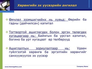 Хөрөнгийн эх үүсвэрийн ангилал
 Өмчлөл эзэмшигчийнх нь хувьд: Өөрийн ба
гадны (дайчилсан) капитал
 Тогтвортой ашиглагдах болон эргэн төлөгдөх
хугацаагаар нь: Байнгын ба урсгал капитал,
богино ба урт хугацаат өр төлбөрүүд
 Ашиглалтын зориулалтаар нь: Удаан
гүйлгээтэй хөрөнгө ба эргэлтийн хөрөнгийг
санхүүжүүлэх эх үүсвэр
www.themegallery.com Company Name
 