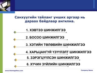 www.themegallery.com Company Name
Санхүүгийн тайланг унших аргаар нь
дараах байдлаар ангилна.
1. ХЭВТЭЭ ШИНЖИЛГЭЭ
2. БОСОО ШИНЖИЛГЭЭ
3. ХЭТИЙН ТӨЛӨВИЙН ШИНЖИЛГЭЭ
4. ХАРЬЦАНГУЙ ҮЗҮҮЛЭЛТ ШИНЖИЛГЭЭ
5. ЗЭРЭГЦҮҮЛСЭН ШИНЖИЛГЭЭ
6. ХҮЧИН ЗҮЙЛИЙН ШИНЖИЛГЭЭ
 
