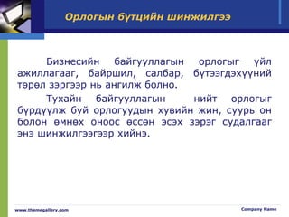 Орлогын бүтцийн шинжилгээ
Бизнесийн байгууллагын орлогыг үйл
ажиллагааг, байршил, салбар, бүтээгдэхүүний
төрөл зэргээр нь ангилж болно.
Тухайн байгууллагын нийт орлогыг
бүрдүүлж буй орлогуудын хувийн жин, суурь он
болон өмнөх оноос өссөн эсэх зэрэг судалгааг
энэ шинжилгээгээр хийнэ.
www.themegallery.com Company Name
 