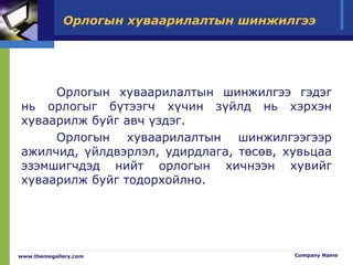 Орлогын хуваарилалтын шинжилгээ
Орлогын хуваарилалтын шинжилгээ гэдэг
нь орлогыг бүтээгч хүчин зүйлд нь хэрхэн
хуваарилж буйг авч үздэг.
Орлогын хуваарилалтын шинжилгээгээр
ажилчид, үйлдвэрлэл, удирдлага, төсөв, хувьцаа
эзэмшигчдэд нийт орлогын хичнээн хувийг
хуваарилж буйг тодорхойлно.
www.themegallery.com Company Name
 