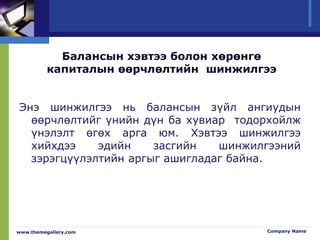 Балансын хэвтээ болон хөрөнгө
капиталын өөрчлөлтийн шинжилгээ
Энэ шинжилгээ нь балансын зүйл ангиудын
өөрчлөлтийг үнийн дүн ба хувиар тодорхойлж
үнэлэлт өгөх арга юм. Хэвтээ шинжилгээ
хийхдээ эдийн засгийн шинжилгээний
зэрэгцүүлэлтийн аргыг ашигладаг байна.
www.themegallery.com Company Name
 