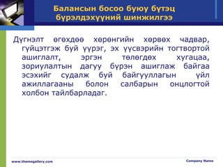 Балансын босоо буюу бүтэц
бүрэлдэхүүний шинжилгээ
www.themegallery.com Company Name
Дүгнэлт өгөхдөө хөрөнгийн хөрвөх чадвар,
гүйцэтгэж буй үүрэг, эх үүсвэрийн тогтвортой
ашиглалт, эргэн төлөгдөх хугацаа,
зориулалтын дагуу бүрэн ашиглаж байгаа
эсэхийг судалж буй байгууллагын үйл
ажиллагааны болон салбарын онцлогтой
холбон тайлбарладаг.
 