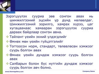 Зэрэгцүүлэх сууриа зөв сонгон авах нь
шинжилгээний эцсийн үр дүнд нөлөөлдөг.
Шинжилгээний зорилго, хамрах хүрээ, цаг
хугацаанаас хамааран зэрэгцүүлэх сууриа
дараах байдлаар сонгон авна.
 Тайлант үеийн эхний үлдэгдлийг
 Өмнөх мөн үеийн гүйцэтгэлийг
 Тогтоосон норм, стандарт, төлөвлөсөн хэмжээг
суурь болгон авах
 Өмнөх үеийн дундаж хэмжээг суурь болгон
авах
 Салбарын болон бүс нутгийн дундаж хэмжээг
суурь болгон авч болно.
www.themegallery.com Company Name
 