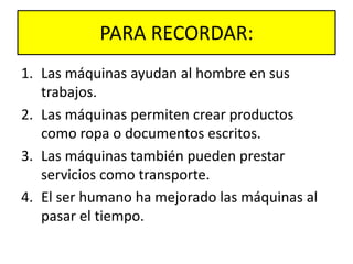 PARA RECORDAR:
1. Las máquinas ayudan al hombre en sus
trabajos.
2. Las máquinas permiten crear productos
como ropa o documentos escritos.
3. Las máquinas también pueden prestar
servicios como transporte.
4. El ser humano ha mejorado las máquinas al
pasar el tiempo.
 