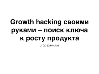 Growth hacking своими
руками – поиск ключа
к росту продукта
Егор Данилов
 