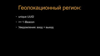 Геолокационный регион:
• unique UUID
• >= 1 iBeacon
• Уведомления: вход + выход
 