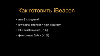 Как готовить iBeacon
• min 5 измерений
• low signal strength = high accuracy
• BLE stack виснет (~1%)
• фантомные буйки (~1%)
 