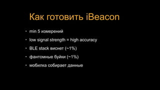 Как готовить iBeacon
• min 5 измерений
• low signal strength = high accuracy
• BLE stack виснет (~1%)
• фантомные буйки (~1%)
• мобилка собирает данные
 