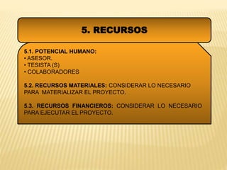 5. RECURSOS
5.1. POTENCIAL HUMANO:
• ASESOR.
• TESISTA (S)
• COLABORADORES
5.2. RECURSOS MATERIALES: CONSIDERAR LO NECESARIO
PARA MATERIALIZAR EL PROYECTO.
5.3. RECURSOS FINANCIEROS: CONSIDERAR LO NECESARIO
PARA EJECUTAR EL PROYECTO.
 