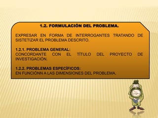 1.2. FORMULACIÓN DEL PROBLEMA.
EXPRESAR EN FORMA DE INTERROGANTES TRATANDO DE
SISTETIZAR EL PROBLEMA DESCRITO.
1.2.1. PROBLEMA GENERAL:
CONCORDANTE CON EL TÍTULO DEL PROYECTO DE
INVESTIGACIÓN.
1.2.2. PROBLEMAS ESPECÍFICOS:
EN FUNCIÓNN A LAS DIMENSIONES DEL PROBLEMA.
 