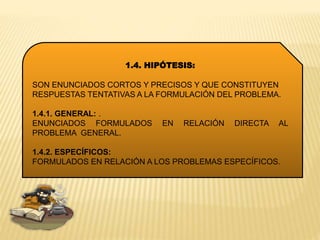 1.4. HIPÓTESIS:
SON ENUNCIADOS CORTOS Y PRECISOS Y QUE CONSTITUYEN
RESPUESTAS TENTATIVAS A LA FORMULACIÓN DEL PROBLEMA.
1.4.1. GENERAL: .
ENUNCIADOS FORMULADOS EN RELACIÓN DIRECTA AL
PROBLEMA GENERAL.
1.4.2. ESPECÍFICOS:
FORMULADOS EN RELACIÓN A LOS PROBLEMAS ESPECÍFICOS.
 