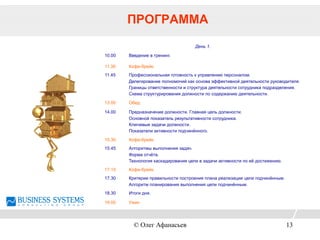 ПРОГРАММА
День 1.
10.00 Введение в тренинг.
11.30 Кофе-брейк.
11.45 Профессиональная готовность к управлению персоналом.
Делегирование полномочий как основа эффективной деятельности руководителя.
Границы ответственности и структура деятельности сотрудника подразделения.
Схема структурирования должности по содержанию деятельности.
13.00 Обед.
14.00 Предназначение должности. Главная цель должности.
Основной показатель результативности сотрудника.
Ключевые задачи должности.
Показатели активности подчинённого.
15.30 Кофе-брейк.
15.45 Алгоритмы выполнения задач.
Форма отчёта.
Технология каскадирования цели в задачи активности по её достижению.
17.15 Кофе-брейк.
17.30 Критерии правильности построения плана реализации цели подчинённым.
Алгоритм планирования выполнения цели подчинённым.
18.30 Итоги дня.
19.00 Ужин
© Олег Афанасьев 13
 