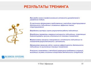 РЕЗУЛЬТАТЫ ТРЕНИНГА
Произведен анализ профессиональной готовности руководителей к
управлению людьми.
У участников сформировано представление о методике структурирования
деятельности подчинённых и возможных эффектах такого
структурирования.
Определены критерии оценки результатов работы подчинённых.
Определены параметры измерения активности подчинённых, позволяющие
диагностировать причины отклонений от плановых показателей.
Формализованы процессы планирования и отчётности подчинённых по
показателям результативности и активности.
Сформирован механизм учёта и анализа эффективности деятельности
подчинённых по выполнению плановых показателей.
Участники ознакомлены с методикой разрешения проблемных ситуаций,
выходящих за рамки описанных алгоритмов деятельности сотрудников.
© Олег Афанасьев 15
 