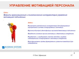 УПРАВЛЕНИЕ МОТИВАЦИЕЙ ПЕРСОНАЛА
Цель:
Освоить организационный и психологический инструментарий управления
мотивацией подчинённых.
.
Задачи:
Рассмотреть методический инструментарий для формирования
корпоративной системы стимулирования и мотивации.
Научиться быстрой идентификации признаков демотивации подчинённых.
Определить основные причины мотивации и демотивации сотрудников.
Разработать и апробировать комплекс методов и приёмов
индивидуального стимулирования и мотивации сотрудников.
Классифицировать приёмы формирования и развития командного духа
подразделения.
2
© Олег Афанасьев 17
 