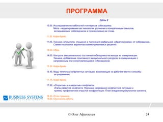 День 2
10.00. Исследование потребностей и интересов собеседника.
Мета – моделирование как технология уточнения и конкретизации смыслов,
вкладываемых собеседником в произносимые им слова.
11.30. Кофе-брейк.
11.45. Техника «открытого» слушания и получения вербальной «обратной связи» от собеседника.
Совместный поиск вариантов взаимоприемлемых решений.
13.00. Обед.
14.00. Контроль эмоционального состояния собеседника на выходе из коммуникации.
Техника «добавления позитивного эмоционального ресурса» в коммуникацию с
напряженным или сопротивляющимся собеседником.
15.30. Кофе-брейк.
15.45. Виды типичных конфликтных ситуаций, возникающих на рабочем месте и способы
их разряжения.
17.15. Кофе-брейк.
17.30. «Открытые» и «закрытые» конфликты.
Этапы развития конфликта. Признаки назревания конфликтной ситуации и
приемы профилактики открытой конфронтации. План внедрения результатов тренинга.
18.30. Итоги тренинга.
19.00. Окончание работы.
ПРОГРАММА
© Олег Афанасьев 24
 