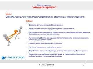 Цель:
Освоить принципы и технологии эффективной организации рабочего времени.
Задачи:
•  Осознать причины потерь рабочего времени.
•  Найти способы «защиты» рабочего времени и его «сжатия».
•  Рассмотреть закономерности эффективного использования рабочего времени и
делегирования полномочий подчинённым.
•  Научиться определять границы своей ответственности и регламентировать
основные виды деятельности.
•  Освоить методы определения приоритетов.
•  Научится планировать своё рабочее время.
•  Разработать свою, индивидуальную, систему планирования рабочего времени.
•  Наметить план внедрения приёмов и методов эффективной организации
рабочего времени в практику своей работы.
Бизнес-тренинг
ТАЙМ-МЕНЕДЖМЕНТ
© Олег Афанасьев 27
 