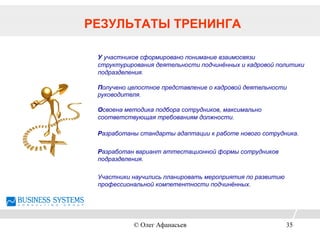 РЕЗУЛЬТАТЫ ТРЕНИНГА
У участников сформировано понимание взаимосвязи
структурирования деятельности подчинённых и кадровой политики
подразделения.
Получено целостное представление о кадровой деятельности
руководителя.
Освоена методика подбора сотрудников, максимально
соответствующая требованиям должности.
Разработаны стандарты адаптации к работе нового сотрудника.
Разработан вариант аттестационной формы сотрудников
подразделения.
Участники научились планировать мероприятия по развитию
профессиональной компетентности подчинённых.
© Олег Афанасьев 35
 