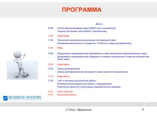 ПРОГРАММА
День 2.
10.00 Точное формулирование Цели-SMART для подчинённого.
Техника постановки Цели-SMART подчинённому.
11.30 Кофе-брейк.
11.45 Технология мониторинга выполнения поставленной Цели.
Показатели деятельности сотрудника. Отчётность перед руководителем.
13.00 Обед.
14.00 Координация взаимодействия подчинённых в ходе выполнения взаимосвязанных задач.
Дозирование индивидуальной поддержки и помощи подчинённым в ходе выполнения ими
своих задач.
15.30 Кофе-брейк.
15.45 Этапы делегирования.
Шкала делегирования как инструмент оценки зрелости подчинённого.
17.15 Кофе-брейк.
17.30 Учёт и контроль выполненной работы.
Итоговый анализ результатов работы подразделения.
Технология принятия и реализации управленческого решения.
18.30
19.00
Итоги тренинга.
Окончание работы.
© Олег Афанасьев 9
 