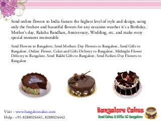 Send online flowers to India feature the highest level of style and design, using
only the freshest and beautiful flowers for any occasion weather it’s a Birthday,
Mother’s day, Raksha Bandhan, Anniversary, Wedding, etc. and make every
special moment memorable
Send Flowers to Bangalore, Send Mothers Day Flowers to Bangalore, Send Gifts to
Bangalore, Online Flower, Cakes and Gifts Delivery to Bangalore, Midnight Flower
Delivery to Bangalore, Send Rakhi Gifts to Bangalore, Send Fathers Day Flowers to
Bangalore
Visit : www.bangalorecakes.com
Help : +91-8288024441, 8288024442
 