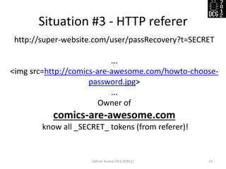 Situation #3 - HTTP referer
Defcon Russia (DCG #7812) 24
http://super-website.com/user/passRecovery?t=SECRET
...
<img src=http://comics-are-awesome.com/howto-choose-
password.jpg>
...
Owner of
comics-are-awesome.com
know all _SECRET_ tokens (from referer)!
 