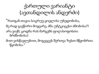 ქართული ვარიანტი
(ავთანდილის ანდერძი)
"რათგან თავია სიცრუე ყოვლისა უბედობისა,
მე რად გავწირო მოყვარე, ძმა უმტკიცესი ძმობისა?!
არა ვიქმ, ცოდნა რას მარგებს ფილასოფოსთა
ბრძნობისა!
მით ვისწავლებით, მოგვეცეს შერთვა ზესთ მწყობრთა
წყობისა."
 