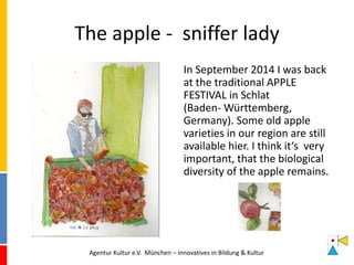 The apple - sniffer lady
In September 2014 I was back
at the traditional APPLE
FESTIVAL in Schlat
(Baden- Württemberg,
Germany). Some old apple
varieties in our region are still
available hier. I think it‘s very
important, that the biological
diversity of the apple remains.
Agentur Kultur e.V. München – Innovatives in Bildung & Kultur
 